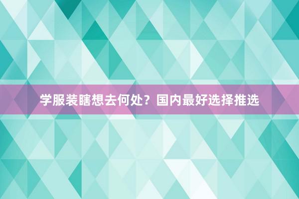 学服装瞎想去何处?国内最好选择推选